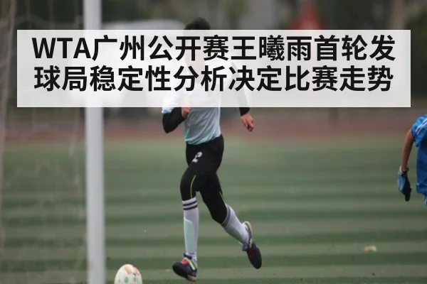WTA广州公开赛王曦雨首轮发球局稳定性分析决定比赛走势