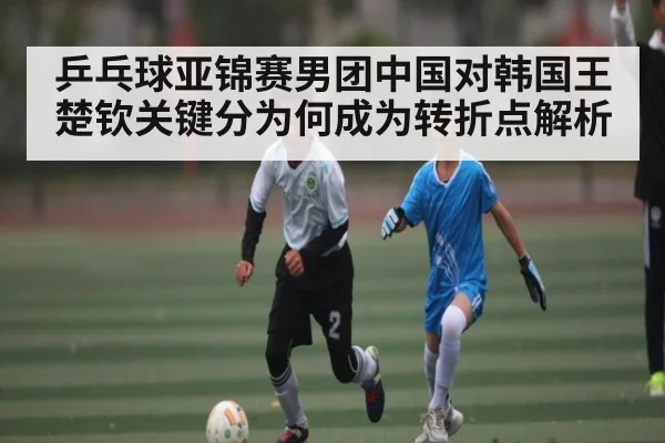 乒乓球亚锦赛男团中国对韩国王楚钦关键分为何成为转折点解析