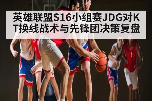 英雄联盟S16小组赛JDG对KT换线战术与先锋团决策复盘